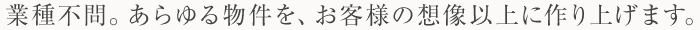 業種不問。あらゆる物件を、お客様の想像以上に作り上げます。 