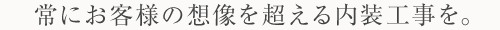 常にお客様の想像を超える内装工事を。
